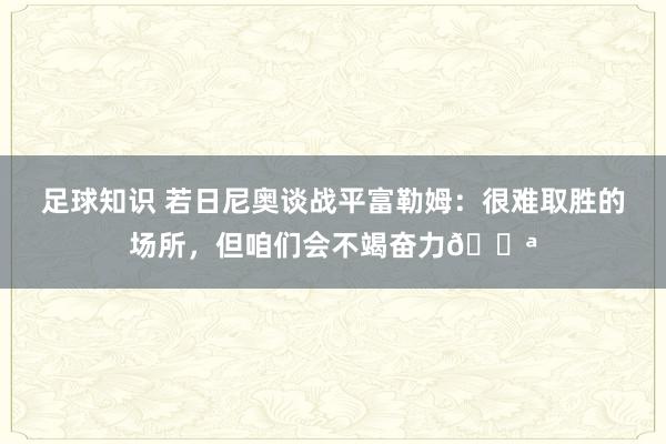 足球知识 若日尼奥谈战平富勒姆：很难取胜的场所，但咱们会不竭奋力💪