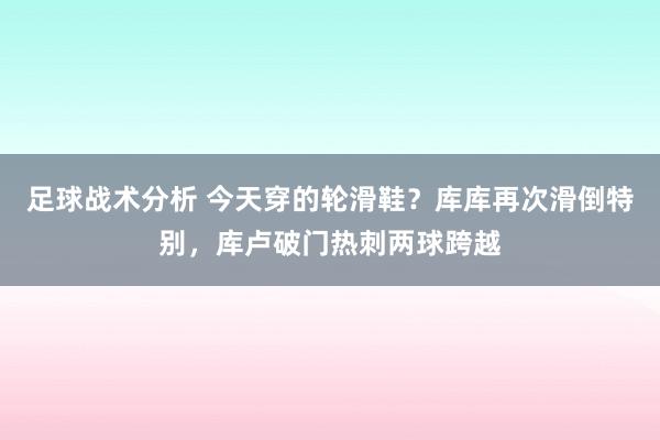 足球战术分析 今天穿的轮滑鞋？库库再次滑倒特别，库卢破门热刺两球跨越