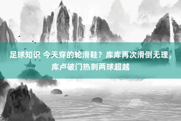 足球知识 今天穿的轮滑鞋？库库再次滑倒无理，库卢破门热刺两球超越