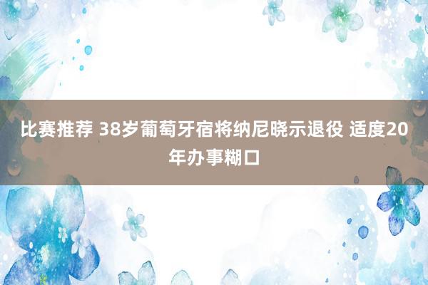 比赛推荐 38岁葡萄牙宿将纳尼晓示退役 适度20年办事糊口