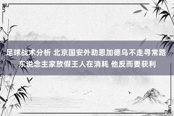 足球战术分析 北京国安外助恩加德乌不走寻常路 东说念主家放假王人在消耗 他反而要获利