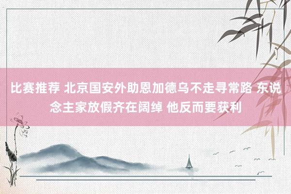 比赛推荐 北京国安外助恩加德乌不走寻常路 东说念主家放假齐在阔绰 他反而要获利