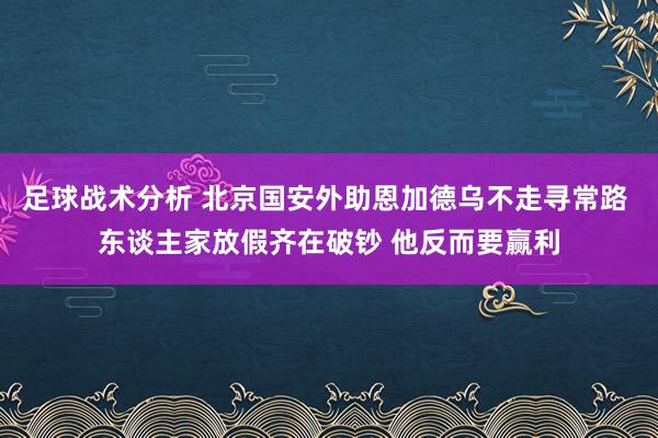 足球战术分析 北京国安外助恩加德乌不走寻常路 东谈主家放假齐在破钞 他反而要赢利