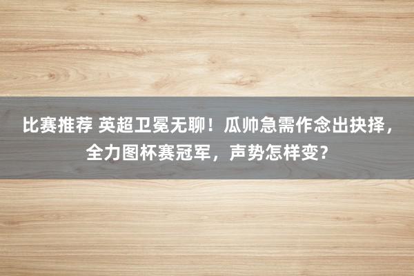 比赛推荐 英超卫冕无聊！瓜帅急需作念出抉择，全力图杯赛冠军，声势怎样变？