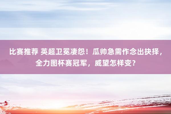 比赛推荐 英超卫冕凄怨！瓜帅急需作念出抉择，全力图杯赛冠军，威望怎样变？